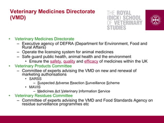 Veterinary Medicines Directorate
(VMD)
• Veterinary Medicines Directorate
– Executive agency of DEFRA (Department for Environment, Food and
Rural Affairs)
– Operate the licensing system for animal medicines
– Safe guard public health, animal health and the environment
• Ensure the safety, quality and efficacy of medicines within the UK
• Veterinary Products Committee
– Committee of experts advising the VMD on new and renewal of
marketing authorisations
• SARSS
– Suspected Adverse Reaction Surveillance Scheme
• MAVIS
– Medicines Act Veterinary Information Service
• Veterinary Residues Committee
– Committee of experts advising the VMD and Food Standards Agency on
residue surveillance programmes etc
 