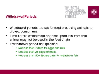 Withdrawal Periods
• Withdrawal periods are set for food-producing animals to
protect consumers.
• Time before which meat or animal products from that
animal may not be used in the food chain
• If withdrawal period not specified
• Not less than 7 days for eggs and milk
• Not less than 28 days for meat
• Not less than 500 degree days for meat from fish
 