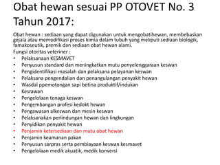 Obat hewan sesuai PP OTOVET No. 3
Tahun 2017:
Obat hewan : sediaan yang dapat digunakan untuk mengobatihewan, membebaskan
gejala atau memodifikasi proses kimia dalam tubuh yang meliputi sediaan biologik,
famakoseutik, premik dan sediaan obat hewan alami.
Fungsi otoritas veteriner :
• Pelaksanaan KESMAVET
• Penyusun standard dan meningkatkan mutu penyelenggaraan keswan
• Pengidentifikasi masalah dan pelaksana pelayanan keswan
• Pelaksana pengendalian dan penangulangan penyakit hewan
• Wasdal ppemotongan sapi betina produktif/indukan
• Kesrawan
• Pengelolaan tenaga keswan
• Pengembangan profesi kedokt hewan
• Pengawasan alkeswan dan mesin keswan
• Pelaksanakan perlindungan hewan dan lingkungan
• Penyidikan penyakit hewan
• Penjamin ketersediaan dan mutu obat hewan
• Penjamin keamanan pakan
• Penyusun sarpras serta pembiayaan keswan kesmavet
• Pengelolaan medik akuatik, medik konversi
 