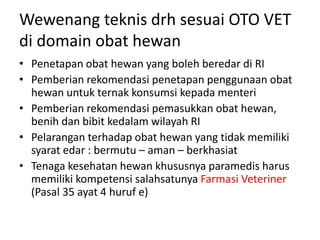 Wewenang teknis drh sesuai OTO VET
di domain obat hewan
• Penetapan obat hewan yang boleh beredar di RI
• Pemberian rekomendasi penetapan penggunaan obat
hewan untuk ternak konsumsi kepada menteri
• Pemberian rekomendasi pemasukkan obat hewan,
benih dan bibit kedalam wilayah RI
• Pelarangan terhadap obat hewan yang tidak memiliki
syarat edar : bermutu – aman – berkhasiat
• Tenaga kesehatan hewan khususnya paramedis harus
memiliki kompetensi salahsatunya Farmasi Veteriner
(Pasal 35 ayat 4 huruf e)
 
