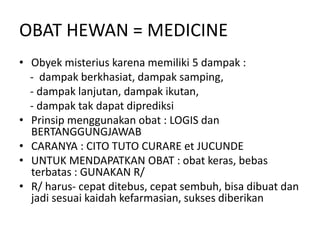 OBAT HEWAN = MEDICINE
• Obyek misterius karena memiliki 5 dampak :
- dampak berkhasiat, dampak samping,
- dampak lanjutan, dampak ikutan,
- dampak tak dapat diprediksi
• Prinsip menggunakan obat : LOGIS dan
BERTANGGUNGJAWAB
• CARANYA : CITO TUTO CURARE et JUCUNDE
• UNTUK MENDAPATKAN OBAT : obat keras, bebas
terbatas : GUNAKAN R/
• R/ harus- cepat ditebus, cepat sembuh, bisa dibuat dan
jadi sesuai kaidah kefarmasian, sukses diberikan
 