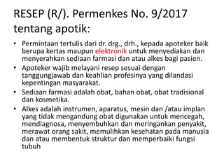 RESEP (R/). Permenkes No. 9/2017
tentang apotik:
• Permintaan tertulis dari dr. drg., drh., kepada apoteker baik
berupa kertas maupun elektronik untuk menyediakan dan
menyerahkan sediaan farmasi dan atau alkes bagi pasien.
• Apoteker wajib melayani resep sesuai dengan
tanggungjawab dan keahlian profesinya yang dilandasi
kepentingan masyarakat.
• Sediaan farmasi adalah obat, bahan obat, obat tradisional
dan kosmetika.
• Alkes adalah instrumen, aparatus, mesin dan /atau implan
yang tidak mengandung obat digunakan untuk mencegah,
mendiagnosa, menyembuhkan dan meringankan penyakit,
merawat orang sakit, memulihkan kesehatan pada manusia
dan atau membentuk struktur dan memperbaiki fungsi
tubuh
 