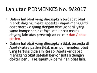Lanjutan PERMENKES No. 9/2017
• Dalam hal obat yang diresepkan terdapat obat
merek dagang, maka apoteker dapat mengganti
obat merek dagang dengan obat generik yang
sama komponen aktifnya atau obat merek
dagang lain atas persetujuan dokter dan / atau
pasien.
• Dalam hal obat yang diresepkan tidak tersedia di
Apotek atau pasien tidak mampu menebus obat
yang tertulis didalam Resep, Apoteker dapat
mengganti obat setelah berkonsultasi dengan
dokter penulis resepuntuk pemilihan obat lain.
 