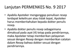 Lanjutan PERMENKES No. 9 2017
• Apabila Apoteker menganggap penulisan resep
terdapat kekeliruan atau tidak tepat, Apoteker
harus memberitahukan kepada dokter penulis
resep.
• Apabila dokter penulis resep sebagaimana
dimaksud pada ayat (4) tetap pada pendiriannya,
maka Apoteker tetap memberikan pelayanan
sesuai dengan Resep dengan memberikan catatan
dalam Resep bahwa dokter sesuai dengan
pendiriannya.
 
