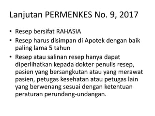 Lanjutan PERMENKES No. 9, 2017
• Resep bersifat RAHASIA
• Resep harus disimpan di Apotek dengan baik
paling lama 5 tahun
• Resep atau salinan resep hanya dapat
diperlihatkan kepada dokter penulis resep,
pasien yang bersangkutan atau yang merawat
pasien, petugas kesehatan atau petugas lain
yang berwenang sesuai dengan ketentuan
peraturan perundang-undangan.
 