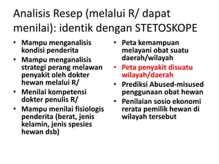 Analisis Resep (melalui R/ dapat
menilai): identik dengan STETOSKOPE
• Mampu menganalisis
kondisi penderita
• Mampu menganalisis
strategi perang melawan
penyakit oleh dokter
hewan melalui R/
• Menilai kompetensi
dokter penulis R/
• Mampu menilai fisiologis
penderita (berat, jenis
kelamin, jenis spesies
hewan dsb)
• Peta kemampuan
melayani obat suatu
daerah/wilayah
• Peta penyakit disuatu
wilayah/daerah
• Prediksi Abused-misused
penggunaan obat hewan
• Penilaian sosio ekonomi
rerata pemilik hewan di
wilayah tersebut
 