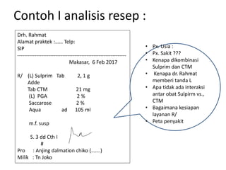 Contoh I analisis resep :
Drh. Rahmat
Alamat praktek :…… Telp:
SIP
---------------------------------------------------------------
Makasar, 6 Feb 2017
R/ (L) Sulprim Tab 2, 1 g
Adde
Tab CTM 21 mg
(L) PGA 2 %
Saccarose 2 %
Aqua ad 105 ml
m.f. susp
S. 3 dd Cth I
#
Pro : Anjing dalmation chiko (…….)
Milik : Tn Joko
• Px. Usia :
• Px. Sakit ???
• Kenapa dikombinasi
Sulprim dan CTM
• Kenapa dr. Rahmat
memberi tanda L
• Apa tidak ada interaksi
antar obat Sulpirm vs.,
CTM
• Bagaimana kesiapan
layanan R/
• Peta penyakit
 