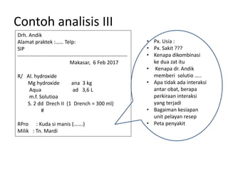 Contoh analisis III
Drh. Andik
Alamat praktek :…… Telp:
SIP
---------------------------------------------------------------
Makasar, 6 Feb 2017
R/ Al. hydroxide
Mg hydroxide ana 3 kg
Aqua ad 3,6 L
m.f. Solutioa
S. 2 dd Drech II (1 Drench = 300 ml)
#
RPro : Kuda si manis (…….)
Milik : Tn. Mardi
• Px. Usia :
• Px. Sakit ???
• Kenapa dikombinasi
ke dua zat itu
• Kenapa dr. Andik
memberi solutio …..
• Apa tidak ada interaksi
antar obat, berapa
perkiraan interaksi
yang terjadi
• Bagaiman kesiapan
unit pelayan resep
• Peta penyakit
 