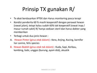 Prinsip TX gunakan R/
• Tx obat berdasarkan IPTEK dan Harus monitoring pasca terapi
• Kondisi penderita 60 % masih kooperatif dengan perawat hewan
(rawat jalan), tetapi kalau sudah 60% tak kooperatif (rawat inap /
masur rumah sakit) R/ hanya sediaan steril dan harus dokter yang
memberikan
• Terbagi untuk dua jenis hewan :
A. Hewan Pinter (girus otak dalam) : Kera, Anjing, Kucing, karnifor
liar canine, felis species
B. Hewan Bodoh (girus otak tak dalam) : Kuda, Sapi, Kerbau,
kambing, babi, unggas (burung, ayam dsb), akuatik
MANADO 14 /1/2017
 