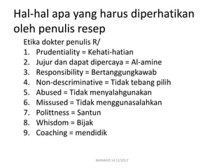 Hal-hal apa yang harus diperhatikan
oleh penulis resep
Etika dokter penulis R/
1. Prudentiality = Kehati-hatian
2. Jujur dan dapat dipercaya = Al-amine
3. Responsibility = Bertanggungkawab
4. Non-descriminative = Tidak tebang pilih
5. Abused = Tidak menyalahgunakan
6. Missused = Tidak menggunasalahkan
7. Polittness = Santun
8. Whisdom = Bijak
9. Coaching = mendidik
MANADO 14 /1/2017
 