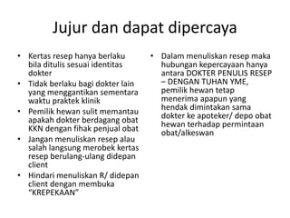 Jujur dan dapat dipercaya
• Kertas resep hanya berlaku
bila ditulis sesuai identitas
dokter
• Tidak berlaku bagi dokter lain
yang menggantikan sementara
waktu praktek klinik
• Pemilik hewan sulit memantau
apakah dokter berdagang obat
KKN dengan fihak penjual obat
• Jangan menuliskan resep alau
salah langsung merobek kertas
resep berulang-ulang didepan
client
• Hindari menuliskan R/ didepan
client dengan membuka
“KREPEKAAN”
• Dalam menuliskan resep maka
hubungan kepercayaan hanya
antara DOKTER PENULIS RESEP
– DENGAN TUHAN YME,
pemilik hewan tetap
menerima apapun yang
hendak dimintakan sama
dokter ke apoteker/ depo obat
hewan terhadap permintaan
obat/alkeswan
 