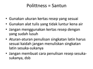 Polittness = Santun
• Gunakan ukuran kertas resep yang sesuai
• Gunakan alat tulis yang tidak luntur kena air
• Jangan menggunakan kertas resep dengan
yang sudah lusuh
• Aturan-aturan penulisan singkatan latin harus
sesuai kaidah jangan menuliskan singkatan
latin sesuka-sukanya
• Jangan membuat cara penulisan resep sesuka-
sukanya, dsb
 