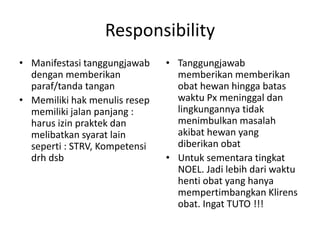 Responsibility
• Manifestasi tanggungjawab
dengan memberikan
paraf/tanda tangan
• Memiliki hak menulis resep
memiliki jalan panjang :
harus izin praktek dan
melibatkan syarat lain
seperti : STRV, Kompetensi
drh dsb
• Tanggungjawab
memberikan memberikan
obat hewan hingga batas
waktu Px meninggal dan
lingkungannya tidak
menimbulkan masalah
akibat hewan yang
diberikan obat
• Untuk sementara tingkat
NOEL. Jadi lebih dari waktu
henti obat yang hanya
mempertimbangkan Klirens
obat. Ingat TUTO !!!
 