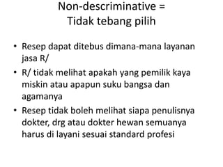 Non-descriminative =
Tidak tebang pilih
• Resep dapat ditebus dimana-mana layanan
jasa R/
• R/ tidak melihat apakah yang pemilik kaya
miskin atau apapun suku bangsa dan
agamanya
• Resep tidak boleh melihat siapa penulisnya
dokter, drg atau dokter hewan semuanya
harus di layani sesuai standard profesi
 