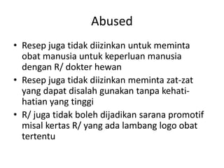Abused
• Resep juga tidak diizinkan untuk meminta
obat manusia untuk keperluan manusia
dengan R/ dokter hewan
• Resep juga tidak diizinkan meminta zat-zat
yang dapat disalah gunakan tanpa kehati-
hatian yang tinggi
• R/ juga tidak boleh dijadikan sarana promotif
misal kertas R/ yang ada lambang logo obat
tertentu
 