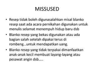 MISSUSED
• Resep tidak boleh digunasalahkan misal blanko
resep saat ada acara pernikahan digunakan untuk
menulis selamat menempuh hidup baru dsb
• Blanko resep yang bekas digunakan atau ada
bagian salah setelah dipakai terus di
rombeng…untuk mendapatkan uang.
• Blanko resep yang tidak terpakai dimanfaatkan
anak-anak kecil membuat layang-layang atau
pesawat angin dsb…..
 