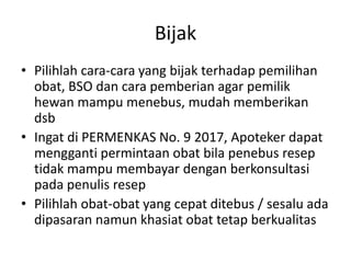 Bijak
• Pilihlah cara-cara yang bijak terhadap pemilihan
obat, BSO dan cara pemberian agar pemilik
hewan mampu menebus, mudah memberikan
dsb
• Ingat di PERMENKAS No. 9 2017, Apoteker dapat
mengganti permintaan obat bila penebus resep
tidak mampu membayar dengan berkonsultasi
pada penulis resep
• Pilihlah obat-obat yang cepat ditebus / sesalu ada
dipasaran namun khasiat obat tetap berkualitas
 