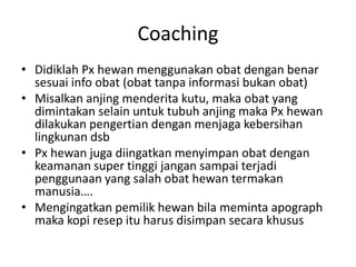 Coaching
• Didiklah Px hewan menggunakan obat dengan benar
sesuai info obat (obat tanpa informasi bukan obat)
• Misalkan anjing menderita kutu, maka obat yang
dimintakan selain untuk tubuh anjing maka Px hewan
dilakukan pengertian dengan menjaga kebersihan
lingkunan dsb
• Px hewan juga diingatkan menyimpan obat dengan
keamanan super tinggi jangan sampai terjadi
penggunaan yang salah obat hewan termakan
manusia….
• Mengingatkan pemilik hewan bila meminta apograph
maka kopi resep itu harus disimpan secara khusus
 