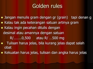 Golden rules
 Jangan menulis gram dengan gr (grain) tapi denan g
 Kalau tak ada keterangan satuan artinya gram
 Kalau ingin pecahan ditulis dengan
desimal atau amannya dengan satuan
R/……..0,500 atau R/ …500 mg
 Tulisan harus jelas, bila kurang jelas dapat salah
obat
 Kekuatan harus jelas, tulisan dan angka harus jelas
 