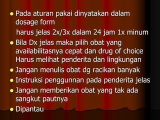  Pada aturan pakai dinyatakan dalam
dosage form
harus jelas 2x/3x dalam 24 jam 1x minum
 Bila Dx jelas maka pilih obat yang
availabilitasnya cepat dan drug of choice
Harus melihat penderita dan lingkungan
 Jangan menulis obat dg racikan banyak
 Instruksi penggunnan pada penderita jelas
 Jangan memberikan obat yang tak ada
sangkut pautnya
 Dipantau
 
