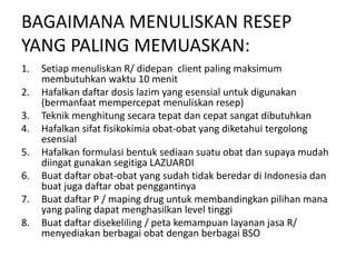 BAGAIMANA MENULISKAN RESEP
YANG PALING MEMUASKAN:
1. Setiap menuliskan R/ didepan client paling maksimum
membutuhkan waktu 10 menit
2. Hafalkan daftar dosis lazim yang esensial untuk digunakan
(bermanfaat mempercepat menuliskan resep)
3. Teknik menghitung secara tepat dan cepat sangat dibutuhkan
4. Hafalkan sifat fisikokimia obat-obat yang diketahui tergolong
esensial
5. Hafalkan formulasi bentuk sediaan suatu obat dan supaya mudah
diingat gunakan segitiga LAZUARDI
6. Buat daftar obat-obat yang sudah tidak beredar di Indonesia dan
buat juga daftar obat penggantinya
7. Buat daftar P / maping drug untuk membandingkan pilihan mana
yang paling dapat menghasilkan level tinggi
8. Buat daftar disekeliling / peta kemampuan layanan jasa R/
menyediakan berbagai obat dengan berbagai BSO
 