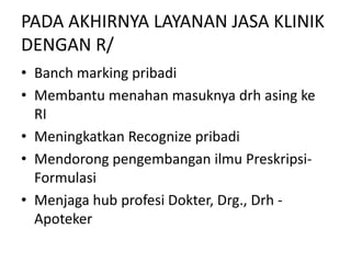 PADA AKHIRNYA LAYANAN JASA KLINIK
DENGAN R/
• Banch marking pribadi
• Membantu menahan masuknya drh asing ke
RI
• Meningkatkan Recognize pribadi
• Mendorong pengembangan ilmu Preskripsi-
Formulasi
• Menjaga hub profesi Dokter, Drg., Drh -
Apoteker
 