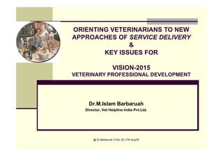 @ Dr.Barbaruah CVSc (K) 17th Aug'05
Dr.M.Islam Barbaruah
Director, Vet Helpline India Pvt.Ltd.
ORIENTING VETERINARIANS TO NEW
APPROACHES OF SERVICE DELIVERY
&
KEY ISSUES FOR
VISION-2015
VETERINARY PROFESSIONAL DEVELOPMENT
 