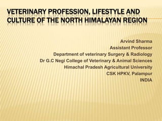 VETERINARY PROFESSION, LIFESTYLE AND
CULTURE OF THE NORTH HIMALAYAN REGION
Arvind Sharma
Assistant Professor
Department of veterinary Surgery & Radiology
Dr G.C Negi College of Veterinary & Animal Sciences
Himachal Pradesh Agricultural University
CSK HPKV, Palampur
INDIA

 