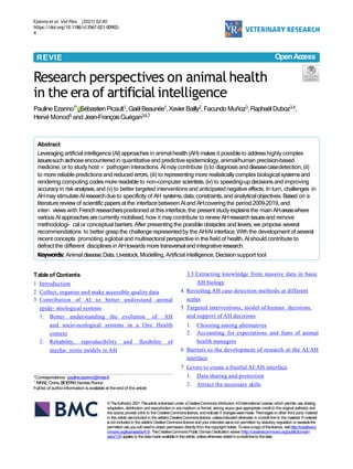 Ezanno et al. Vet Res (2021) 52:40
https://doi.org/10.1186/s13567-021-00902-
4
REVIE
W
Research perspectives on animal health
in the era of artificial intelligence
Pauline Ezanno1*,SébastienPicault1,GaëlBeaunée1,Xavier Bailly2, Facundo Muñoz3,RaphaëlDuboz3,4,
Hervé Monod5 and Jean-FrançoisGuégan3,6,7
Abstract
Leveraging artificialintelligence(AI)approachesin animalhealth (AH) makes it possibleto addresshighly complex
issuessuchasthose encountered in quantitative and predictive epidemiology,animal/human precision-based
medicine, or to study host × pathogen interactions. AImaycontribute (i)to diagnosisand diseasecasedetection, (ii)
to more reliablepredictions and reduced errors, (iii) to representing more realisticallycomplex biologicalsystemsand
rendering computing codesmore readable to non-computer scientists,(iv) to speeding-updecisionsand improving
accuracyin riskanalyses,and (v) to better targeted interventions and anticipated negative effects. In turn, challenges in
AHmaystimulateAIresearchdue to specificity of AH systems,data,constraints,and analyticalobjectives.Based on a
literature review of scientificpapersat the interfacebetween AIand AHcoveringthe period 2009–2019, and
inter- viewswith Frenchresearcherspositioned at this interface,the presentstudy explainsthe main AHareaswhere
various AIapproaches arecurrently mobilised, how it may contribute to renew AHresearchissuesand remove
methodologi- cal or conceptual barriers.After presenting the possible obstacles and levers,we propose several
recommendations to better graspthe challenge representedby the AH/AI interface.With the development of several
recent concepts promoting aglobal and multisectoral perspective in the field of health, AIshouldcontribute to
defractthe different disciplinesin AHtowards more transversaland integrativeresearch.
Keywords: Animal disease,Data,Livestock,Modelling, Artificial intelligence, Decision support tool
©TheAuthor(s) 2021.Thisarticle islicensed under aCreativeCommonsAttribution 4.0International License,which permits use,sharing,
adaptation, distribution and reproduction in anymedium or format, aslong asyou give appropriate credit to the original author(s) and
the source,provide alink to the CreativeCommonslicence, and indicate if changesweremade. Theimagesor other third party material
in this article areincluded in the article’sCreativeCommonslicence, unlessindicated otherwise in acredit line to the material. If material
isnot included in the article’sCreativeCommonslicence and your intended useisnot permitted by statutory regulation or exceedsthe
permitted use,youwill needto obtain permission directlyfrom thecopyright holder.Toviewacopyof thislicence, visit http://creativeco
mmons.org/licenses/by/4.0/. TheCreativeCommons Public DomainDedication waiver(http://creativecommons.org/publicdomain/
zero/1.0/)applies to thedatamadeavailablein thisarticle, unlessotherwise statedinacreditlineto thedata.
OpenAc
c
ess
*Correspondence: pauline.ezanno@inrae.fr
1 INRAE,Oniris,BIOEP
AR,Nantes,France
Full list of authorinformation is available at the end of the article
Tableof Contents
1 Introduction
2 Collect, organise and make accessible quality data
3 Contribution of AI to better understand animal
epide- miological systems
1. Better understanding the evolution of AH
and socio-ecological systems in a One Health
context
2. Reliability, reproducibility and flexibility of
mecha- nistic models in AH
3.3 Extracting knowledge from massive data in basic
AH biology
4 Revisiting AH case detection methods at different
scales
5 Targeted interventions, model of human decisions,
and support of AH decisions
1. Choosing among alternatives
2. Accounting for expectations and fears of animal
health managers
6 Barriers to the development of research at the AI/AH
interface
7 Levers to create a fruitful AI/AH interface
1. Data sharing and protection
2. Attract the necessary skills
 