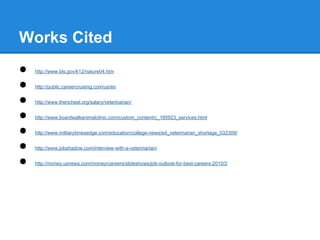 Works Cited
● http://www.bls.gov/k12/nature04.htm
● http://public.careercruising.com/us/en
● http://www.therichest.org/salary/veterinarian/
● http://www.boardwalkanimalclinic.com/custom_content/c_185923_services.html
● http://www.militarytimesedge.com/education/college-news/ed_veterinarian_shortage_032309/
● http://www.jobshadow.com/interview-with-a-veterinarian/
● http://money.usnews.com/money/careers/slideshows/job-outlook-for-best-careers-2010/2
 