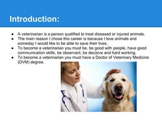 ● A veterinarian is a person qualified to treat diseased or injured animals.
● The main reason I chose this career is because I love animals and
someday I would like to be able to save their lives.
● To become a veterinarian you must be, be good with people, have good
communication skills, be observant, be decisive and hard working.
● To become a veterinarian you must have a Doctor of Veterinary Medicine
(DVM) degree.
Introduction:
 