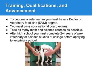 Training, Qualifications, and
Advancement
● To become a veterinarian you must have a Doctor of
Veterinary Medicine (DVM) degree.
● You must pass your national board exams.
● Take as many math and science courses as possible.
● After high school you must complete 2-4 years of pre-
veterinary or science studies at college before applying
to veterinary school.
 