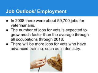 Job Outlook/ Employment
● In 2008 there were about 59,700 jobs for
veterinarians.
● The number of jobs for vets is expected to
grow much faster than the average through
all occupations through 2018.
● There will be more jobs for vets who have
advanced training, such as in dentistry.
 