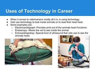 Uses of Technology in Career
● When it comes to veterinarians mostly all it is, is using technology.
● Vets use technology to look inside animals or to read their heart beat.
● Some examples are:
○ Electrocardiograph- Provides print out of the animals heart functions.
○ Endoscopy- Allows the vet to see inside the animal.
○ Echocardiograhpy- Special kind of ultrasound that vets use to see the
animals heart.
 