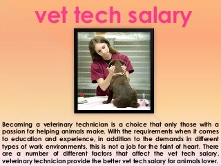 Becoming a veterinary technician is a choice that only those with a
passion for helping animals make. With the requirements when it comes
to education and experience, in addition to the demands in different
types of work environments, this is not a job for the faint of heart. There
are a number of different factors that affect the vet tech salary.
veterinary technician provide the better vet tech salary for animals lover.
vet tech salary
 
