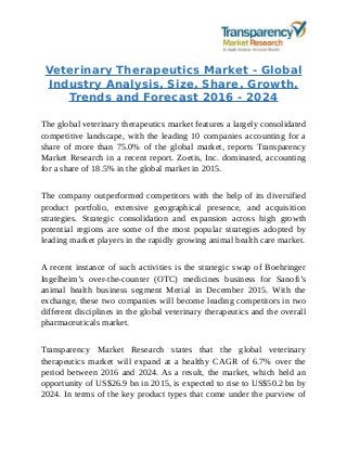 Veterinary Therapeutics Market - Global
Industry Analysis, Size, Share, Growth,
Trends and Forecast 2016 - 2024
The global veterinary therapeutics market features a largely consolidated
competitive landscape, with the leading 10 companies accounting for a
share of more than 75.0% of the global market, reports Transparency
Market Research in a recent report. Zoetis, Inc. dominated, accounting
for a share of 18.5% in the global market in 2015.
The company outperformed competitors with the help of its diversified
product portfolio, extensive geographical presence, and acquisition
strategies. Strategic consolidation and expansion across high growth
potential regions are some of the most popular strategies adopted by
leading market players in the rapidly growing animal health care market.
A recent instance of such activities is the strategic swap of Boehringer
Ingelheim’s over-the-counter (OTC) medicines business for Sanofi’s
animal health business segment Merial in December 2015. With the
exchange, these two companies will become leading competitors in two
different disciplines in the global veterinary therapeutics and the overall
pharmaceuticals market.
Transparency Market Research states that the global veterinary
therapeutics market will expand at a healthy CAGR of 6.7% over the
period between 2016 and 2024. As a result, the market, which held an
opportunity of US$26.9 bn in 2015, is expected to rise to US$50.2 bn by
2024. In terms of the key product types that come under the purview of
 