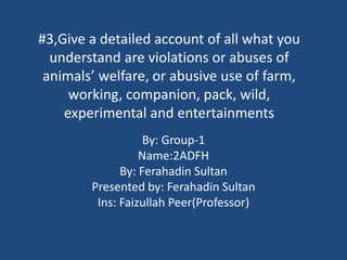 #3,Give a detailed account of all what you
understand are violations or abuses of
animals’ welfare, or abusive use of farm,
working, companion, pack, wild,
experimental and entertainments
By: Group-1
Name:2ADFH
By: Ferahadin Sultan
Presented by: Ferahadin Sultan
Ins: Faizullah Peer(Professor)
 