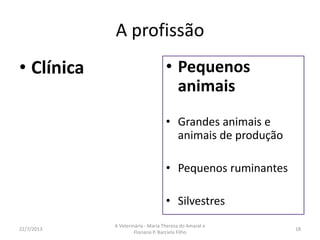16/8/2013
A Veterinária - Maria Thereza do Amaral e
Floriano P. Barciela Filho
18
O que você pode fazer
Estudar animais silvestres em cativeiro ou em seu habitat, cuidando de sua reprodução e
preservação. //
Implantar e administrar projetos ecológicos e em reservas naturais. //
Perícia técnica // Produção e sanidade animal // Tecnologia de produção animal
Avaliar a saúde de animais de competições esportivas e a possível ingestão por eles de
medicamentos e hormônios proibidos. //
Controlar a saúde de rebanhos. Prevenir e controlar doenças em propriedades rurais. //
Saúde pública veterinária // Prevenir e controlar zoonoses e doenças transmitidas por
vetores. Atuar na vigilância epidemiológica, sanitária e ambiental. //
Melhorar a qualidade dos rebanhos em propriedades rurais e em viveiros. Desenvolver
técnicas e métodos de aperfeiçoamento genético, alimentação e reprodução. //
 