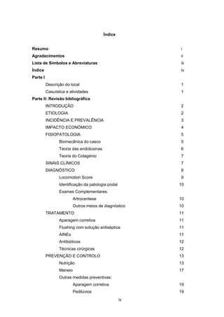 iv
Índice
Resumo i
Agradecimentos ii
Lista de Símbolos e Abreviaturas iii
Índice iv
Parte I
Descrição do local 1
Casuística e atividades 1
Parte II: Revisão bibliográfica
INTRODUÇÃO 2
ETIOLOGIA 2
INCIDÊNCIA E PREVALÊNCIA 3
IMPACTO ECONÓMICO 4
FISIOPATOLOGIA 5
Biomecânica do casco 5
Teoria das endotoxinas 6
Teoria do Colagénio 7
SINAIS CLÍNICOS 7
DIAGNÓSTICO 8
Locomotion Score 9
Identificação da patologia podal 10
Exames Complementares:
Artrocentese 10
Outros meios de diagnóstico 10
TRATAMENTO 11
Aparagem corretiva 11
Flushing com solução antiséptica 11
AINEs 11
Antibióticos 12
Técnicas cirúrgicas 12
PREVENÇÃO E CONTROLO 13
Nutrição 13
Maneio 17
Outras medidas preventivas:
Aparagem corretiva 19
Pedilúvios 19
 
