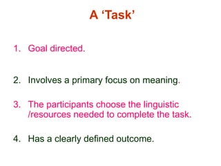 A ‘Task’
1. Goal directed.
2. Involves a primary focus on meaning.
3. The participants choose the linguistic
/resources needed to complete the task.
4. Has a clearly defined outcome.
 