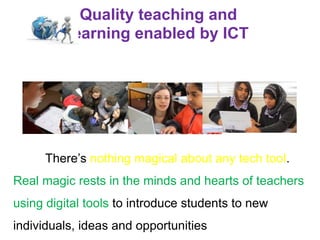 Quality teaching and
learning enabled by ICT
There’s nothing magical about any tech tool.
Real magic rests in the minds and hearts of teachers
using digital tools to introduce students to new
individuals, ideas and opportunities
 