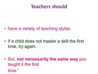Teachers should
• have a variety of teaching styles.
• if a child does not master a skill the first
time, try again.
• But, not necessarily the same way you
taught it the first
time.”
 