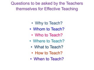 Questions to be asked by the Teachers
themselves for Effective Teaching
• Why to Teach?
• Whom to Teach?
• Who to Teach?
• Where to Teach?
• What to Teach?
• How to Teach?
• When to Teach?
 