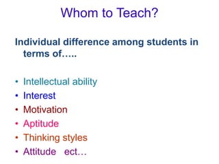 Whom to Teach?
Individual difference among students in
terms of…..
• Intellectual ability
• Interest
• Motivation
• Aptitude
• Thinking styles
• Attitude ect…
 