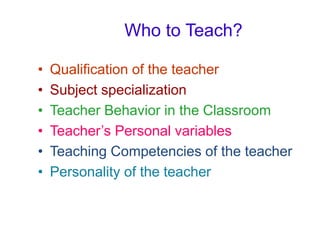 Who to Teach?
• Qualification of the teacher
• Subject specialization
• Teacher Behavior in the Classroom
• Teacher’s Personal variables
• Teaching Competencies of the teacher
• Personality of the teacher
 