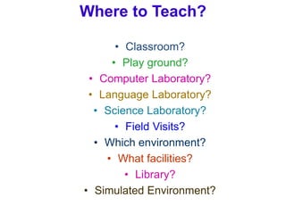 Where to Teach?
• Classroom?
• Play ground?
• Computer Laboratory?
• Language Laboratory?
• Science Laboratory?
• Field Visits?
• Which environment?
• What facilities?
• Library?
• Simulated Environment?
 