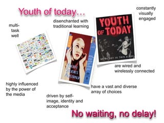 highly influenced
by the power of
the media
constantly
visually
engaged
driven by self-
image, identity and
acceptance
multi-
task
well
have a vast and diverse
array of choices
disenchanted with
traditional learning
are wired and
wirelessly connected
No waiting, no delay!
Youth of today…
 