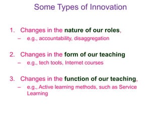 Some Types of Innovation
1. Changes in the nature of our roles,
– e.g., accountability, disaggregation
2. Changes in the form of our teaching
– e.g., tech tools, Internet courses
3. Changes in the function of our teaching,
– e.g., Active learning methods, such as Service
Learning
 
