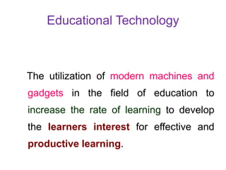 Educational Technology
The utilization of modern machines and
gadgets in the field of education to
increase the rate of learning to develop
the learners interest for effective and
productive learning.
 