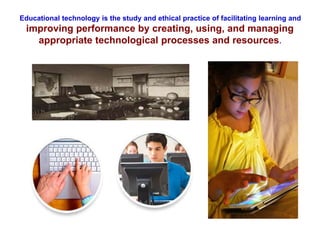 Educational technology is the study and ethical practice of facilitating learning and
improving performance by creating, using, and managing
appropriate technological processes and resources.
 